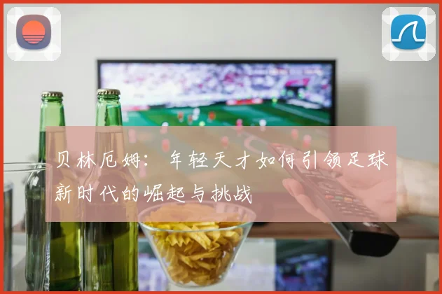 贝林厄姆：年轻天才如何引领足球新时代的崛起与挑战