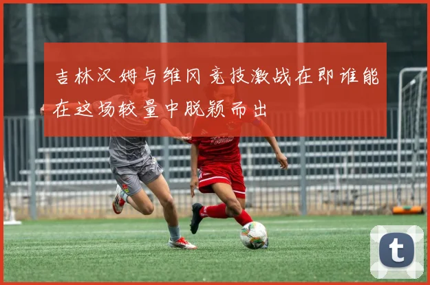 吉林汉姆与维冈竞技激战在即谁能在这场较量中脱颖而出