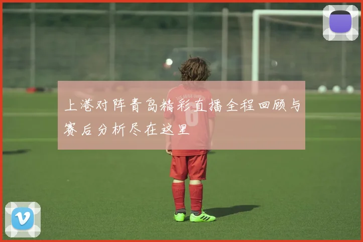 上港对阵青岛精彩直播全程回顾与赛后分析尽在这里