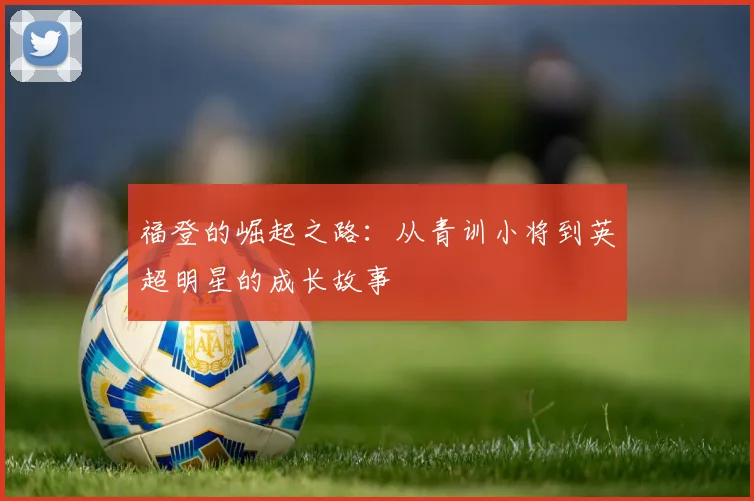 福登的崛起之路：从青训小将到英超明星的成长故事