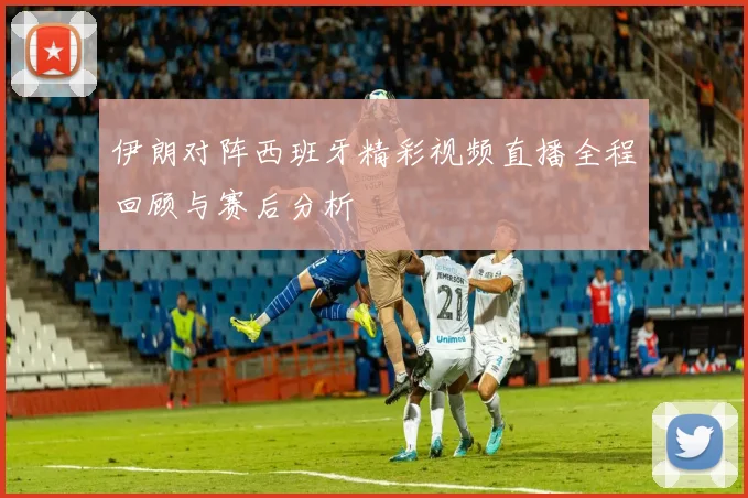 伊朗对阵西班牙精彩视频直播全程回顾与赛后分析