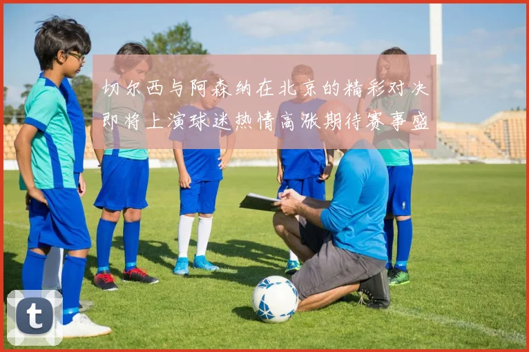切尔西与阿森纳在北京的精彩对决即将上演球迷热情高涨期待赛事盛况