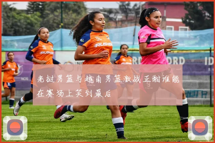 老挝男篮与越南男篮激战正酣谁能在赛场上笑到最后