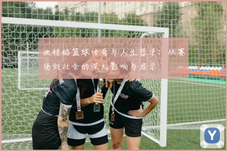 坎特的篮球传奇与人生哲学：从赛场到社会的深刻影响与启示