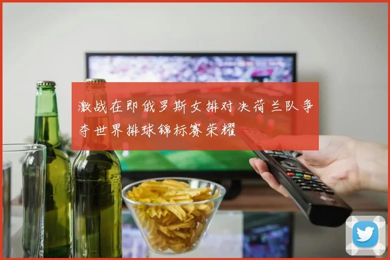 激战在即俄罗斯女排对决荷兰队争夺世界排球锦标赛荣耀