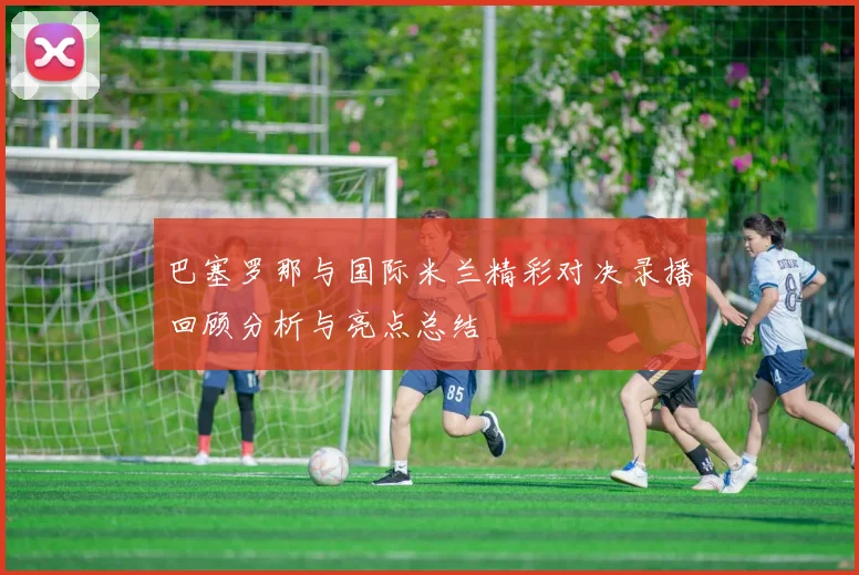 巴塞罗那与国际米兰精彩对决录播回顾分析与亮点总结