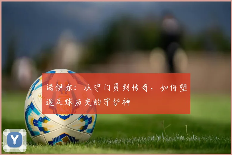 诺伊尔：从守门员到传奇，如何塑造足球历史的守护神