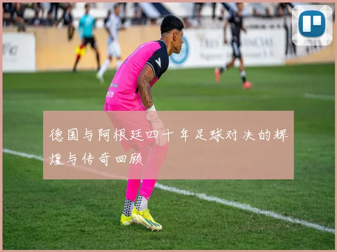 德国与阿根廷四十年足球对决的辉煌与传奇回顾