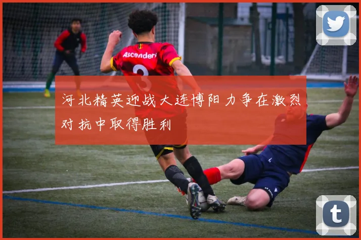 河北精英迎战大连博阳力争在激烈对抗中取得胜利