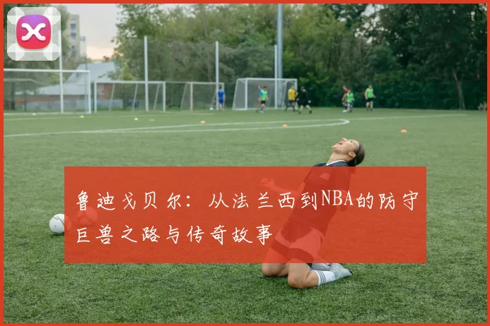 鲁迪戈贝尔：从法兰西到NBA的防守巨兽之路与传奇故事