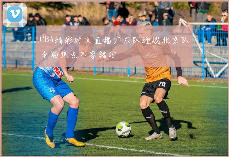 CBA精彩对决直播广东队迎战北京队全场焦点不容错过