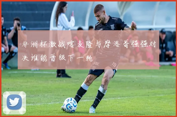 非洲杯激战喀麦隆与摩洛哥强强对决谁能晋级下一轮