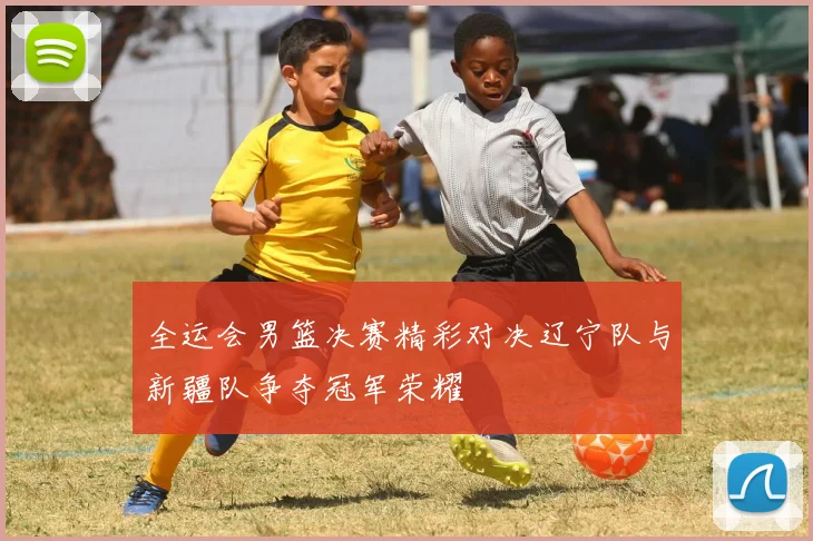 全运会男篮决赛精彩对决辽宁队与新疆队争夺冠军荣耀