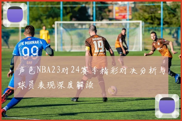 声色NBA23对24赛季精彩对决分析与球员表现深度解读