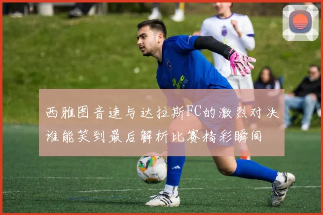 西雅图音速与达拉斯FC的激烈对决谁能笑到最后解析比赛精彩瞬间