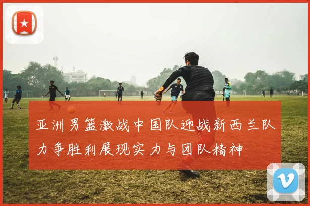 亚洲男篮激战中国队迎战新西兰队力争胜利展现实力与团队精神