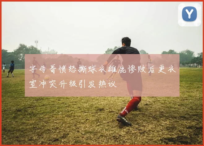 字母哥愤怒撕球衣雄鹿惨败后更衣室冲突升级引发热议