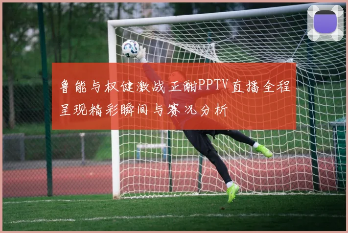 鲁能与权健激战正酣PPTV直播全程呈现精彩瞬间与赛况分析