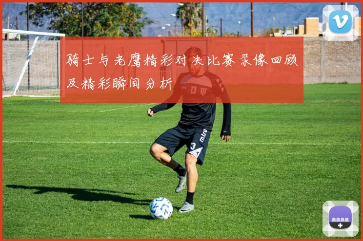 骑士与老鹰精彩对决比赛录像回顾及精彩瞬间分析