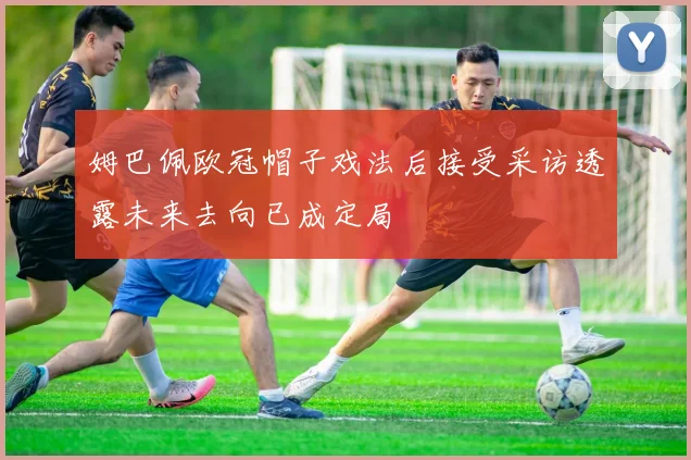 姆巴佩欧冠帽子戏法后接受采访透露未来去向已成定局
