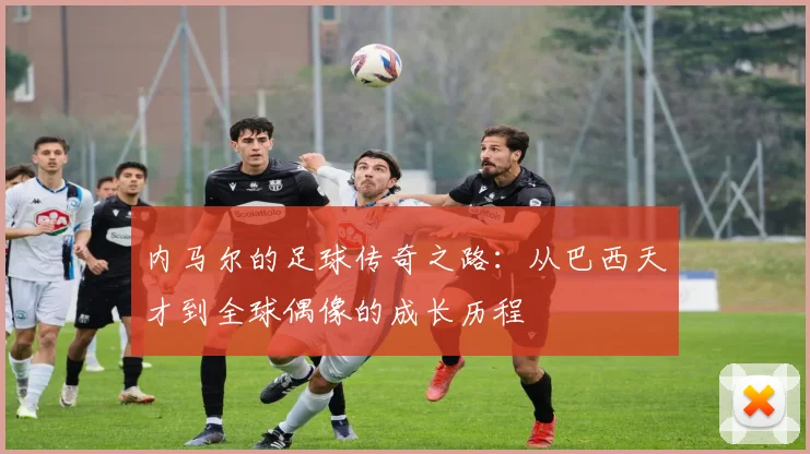 内马尔的足球传奇之路：从巴西天才到全球偶像的成长历程