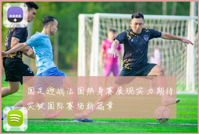 国足迎战法国热身赛展现实力期待突破国际赛场新篇章