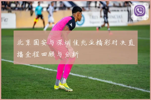 北京国安与深圳佳兆业精彩对决直播全程回顾与分析