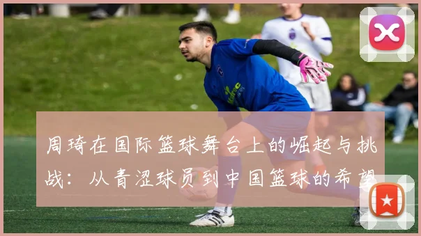 周琦在国际篮球舞台上的崛起与挑战：从青涩球员到中国篮球的希望之星