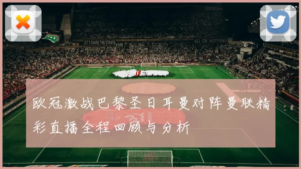 欧冠激战巴黎圣日耳曼对阵曼联精彩直播全程回顾与分析