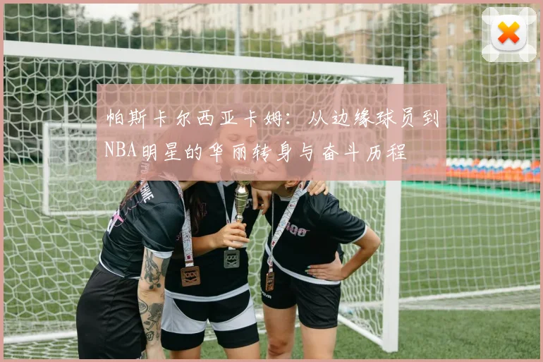 帕斯卡尔西亚卡姆：从边缘球员到NBA明星的华丽转身与奋斗历程