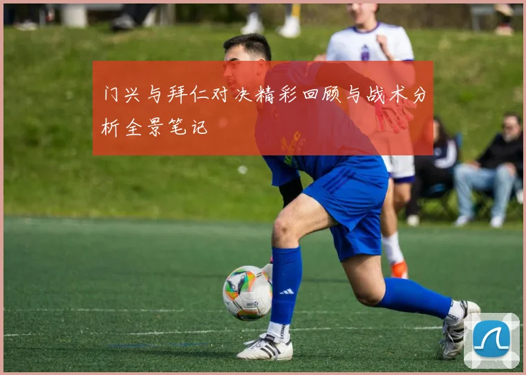 门兴与拜仁对决精彩回顾与战术分析全景笔记
