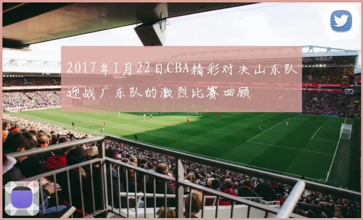 2017年1月22日CBA精彩对决山东队迎战广东队的激烈比赛回顾