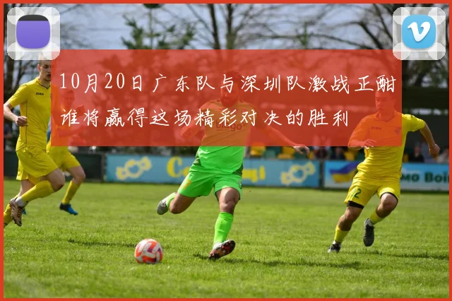 10月20日广东队与深圳队激战正酣谁将赢得这场精彩对决的胜利